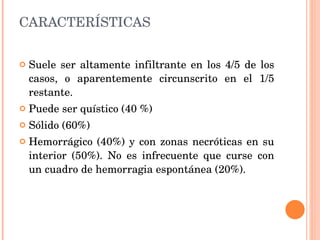 CARACTERÍSTICAS Suele ser altamente infiltrante en los 4/5 de los casos, o aparentemente circunscrito en el 1/5 restante.  Puede ser quístico (40 %) Sólido (60%) Hemorrágico (40%) y con zonas necróticas en su interior (50%). No es infrecuente que curse con un cuadro de hemorragia espontánea (20%). 