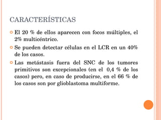 CARACTERÍSTICAS El 20 % de ellos aparecen con focos múltiples, el 2% multicéntrico.  Se pueden detectar células en el LCR en un 40% de los casos. Las metástasis fuera del SNC de los tumores primitivos son excepcionales (en el  0,4 % de los casos) pero, en caso de producirse, en el 66 % de los casos son por glioblastoma multiforme. 