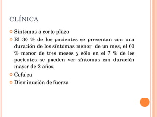 CLÍNICA Síntomas a corto plazo El 30 % de los pacientes se presentan con una duración de los síntomas menor  de un mes, el 60 % menor de tres meses y sólo en el 7 % de los pacientes se pueden ver síntomas con duración mayor de 2 años. Cefalea Disminución de fuerza 
