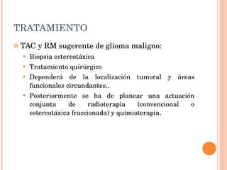 TRATAMIENTO TAC y RM sugerente de glioma maligno: Biopsia estereotáxica Tratamiento quirúrgico D ependerá de la localización tumoral y áreas funcionales circundantes.. Posteriormente se ha de planear una actuación conjunta de radioterapia (convencional o estereotáxica fraccionada) y quimioterapia. 