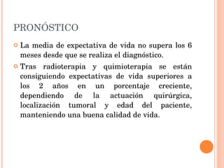 PRONÓSTICO La media de expectativa de vida no supera los 6 meses desde que se realiza el diagnóstico. Tras radioterapia y quimioterapia se están consiguiendo expectativas de vida superiores a los 2 años en un porcentaje creciente, dependiendo de la actuación quirúrgica, localización tumoral y edad del paciente, manteniendo una buena calidad de vida. 