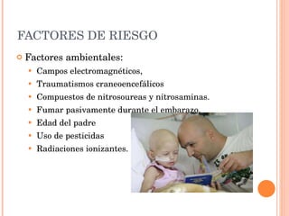 FACTORES DE RIESGO  Factores ambientales: Campos electromagnéticos,  Traumatismos craneoencefálicos  Compuestos de nitrosoureas y nitrosaminas. Fumar pasivamente durante el embarazo. Edad del padre  Uso de pesticidas  Radiaciones ionizantes. 