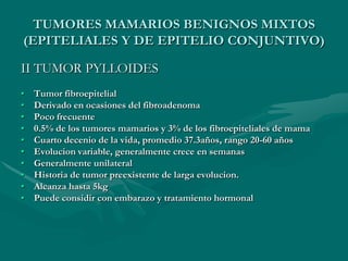 TUMORES MAMARIOS BENIGNOS MIXTOS(EPITELIALES Y DE EPITELIO CONJUNTIVO)I FIBROADENOMAMás frecuente.20 y 30 años.Formados por cels. Epiteliales y conectivas, de crecimiento dependiente de hormonas.Tumor bien delimitado, lesiones lobuladas de consistencia semiblanda, elástica.Su tamaño varía (5cm).