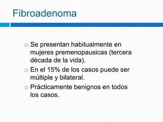 Fibroadenoma
 Se presentan habitualmente en
mujeres premenopausicas (tercera
década de la vida).
 En el 15% de los casos puede ser
múltiple y bilateral.
 Prácticamente benignos en todos
los casos.
 