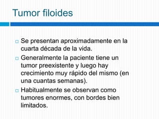 Tumor filoides
 Se presentan aproximadamente en la
cuarta década de la vida.
 Generalmente la paciente tiene un
tumor preexistente y luego hay
crecimiento muy rápido del mismo (en
una cuantas semanas).
 Habitualmente se observan como
tumores enormes, con bordes bien
limitados.
 
