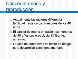Cáncer mamario y
reproducción.
 Actualmente las mujeres difieren la
fertilidad hasta cerca o después de los 40
años.
 El cáncer de mama en pacientes menores
de 40 años suele se ductal infiltrante,
agresivo.
 La falta de embarazos es factor de riesgo
para desarrollar carcinoma mamario.
 