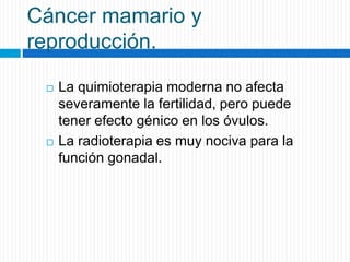 Cáncer mamario y
reproducción.
 La quimioterapia moderna no afecta
severamente la fertilidad, pero puede
tener efecto génico en los óvulos.
 La radioterapia es muy nociva para la
función gonadal.
 