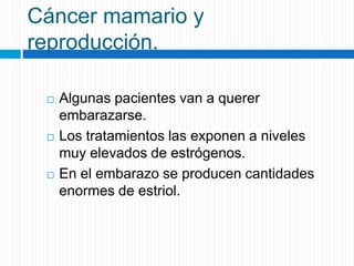 Cáncer mamario y
reproducción.
 Algunas pacientes van a querer
embarazarse.
 Los tratamientos las exponen a niveles
muy elevados de estrógenos.
 En el embarazo se producen cantidades
enormes de estriol.
 