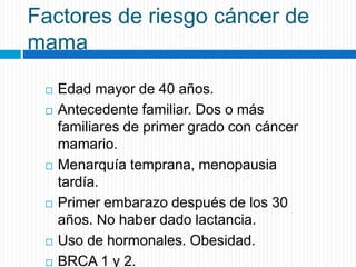 Factores de riesgo cáncer de
mama
 Edad mayor de 40 años.
 Antecedente familiar. Dos o más
familiares de primer grado con cáncer
mamario.
 Menarquía temprana, menopausia
tardía.
 Primer embarazo después de los 30
años. No haber dado lactancia.
 Uso de hormonales. Obesidad.
 BRCA 1 y 2.
 