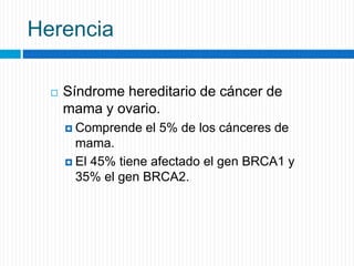 Herencia
 Síndrome hereditario de cáncer de
mama y ovario.
 Comprende el 5% de los cánceres de
mama.
 El 45% tiene afectado el gen BRCA1 y
35% el gen BRCA2.
 