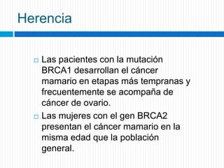 Herencia
 Las pacientes con la mutación
BRCA1 desarrollan el cáncer
mamario en etapas más tempranas y
frecuentemente se acompaña de
cáncer de ovario.
 Las mujeres con el gen BRCA2
presentan el cáncer mamario en la
misma edad que la población
general.
 