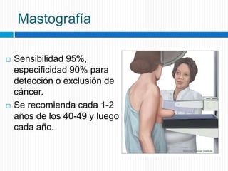 Mastografía
 Sensibilidad 95%,
especificidad 90% para
detección o exclusión de
cáncer.
 Se recomienda cada 1-2
años de los 40-49 y luego
cada año.
 