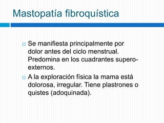 Mastopatía fibroquística
 Se manifiesta principalmente por
dolor antes del ciclo menstrual.
Predomina en los cuadrantes supero-
externos.
 A la exploración física la mama está
dolorosa, irregular. Tiene plastrones o
quistes (adoquinada).
 