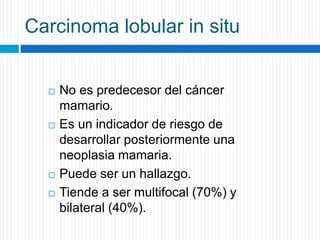 Carcinoma lobular in situ
 No es predecesor del cáncer
mamario.
 Es un indicador de riesgo de
desarrollar posteriormente una
neoplasia mamaria.
 Puede ser un hallazgo.
 Tiende a ser multifocal (70%) y
bilateral (40%).
 