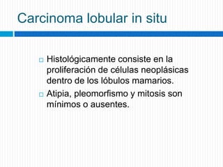 Carcinoma lobular in situ
 Histológicamente consiste en la
proliferación de células neoplásicas
dentro de los lóbulos mamarios.
 Atipia, pleomorfismo y mitosis son
mínimos o ausentes.
 