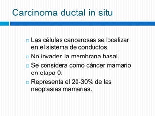 Carcinoma ductal in situ
 Las células cancerosas se localizar
en el sistema de conductos.
 No invaden la membrana basal.
 Se considera como cáncer mamario
en etapa 0.
 Representa el 20-30% de las
neoplasias mamarias.
 