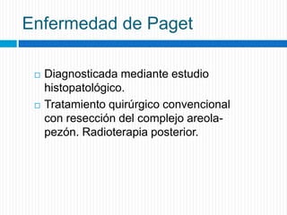 Enfermedad de Paget
 Diagnosticada mediante estudio
histopatológico.
 Tratamiento quirúrgico convencional
con resección del complejo areola-
pezón. Radioterapia posterior.
 