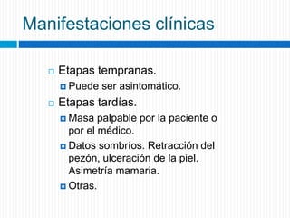 Manifestaciones clínicas
 Etapas tempranas.
 Puede ser asintomático.
 Etapas tardías.
 Masa palpable por la paciente o
por el médico.
 Datos sombríos. Retracción del
pezón, ulceración de la piel.
Asimetría mamaria.
 Otras.
 