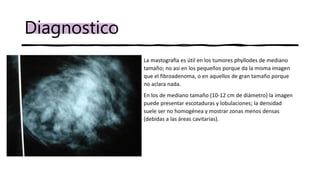 Diagnostico
• La mastografía es útil en los tumores phyllodes de mediano
tamaño; no así en los pequeños porque da la misma imagen
que el fibroadenoma, o en aquellos de gran tamaño porque
no aclara nada.
• En los de mediano tamaño (10-12 cm de diámetro) la imagen
puede presentar escotaduras y lobulaciones; la densidad
suele ser no homogénea y mostrar zonas menos densas
(debidas a las áreas cavitarias).
 