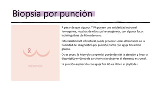 Biopsia por punción
• A pesar de que algunos T Ph poseen una celularidad estromal
homogénea, muchos de ellos son heterogéneos, con algunos focos
indistinguibles de fibroadenoma.
• Esta variabilidad estructural puede provocar serias dificultades en la
fiabilidad del diagnóstico por punción, tanto con aguja fina como
gruesa.
• Otras veces, la hiperplasia epitelial puede desviar la atención y llevar al
diagnóstico erróneo de carcinoma sin observar el elemento estromal.
• La punción-aspiración con aguja fina no es útil en el phyllodes.
 