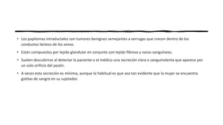 • Los papilomas intraductales son tumores benignos semejantes a verrugas que crecen dentro de los
conductos lácteos de los senos.
• Están compuestos por tejido glandular en conjunto con tejido fibroso y vasos sanguíneos.
• Suelen descubrirse al detectar la paciente o el médico una secreción clara o sanguinolenta que aparece por
un solo orificio del pezón.
• A veces esta secreción es mínima, aunque lo habitual es que sea tan evidente que la mujer se encuentra
gotitas de sangre en su sujetador.
 