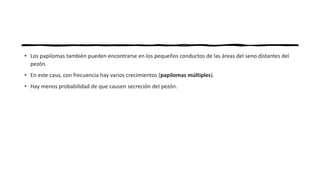 • Los papilomas también pueden encontrarse en los pequeños conductos de las áreas del seno distantes del
pezón.
• En este caso, con frecuencia hay varios crecimientos (papilomas múltiples).
• Hay menos probabilidad de que causen secreción del pezón.
 