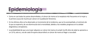 • Como en casi todos los países desarrollados, el cáncer de mama es la neoplasia más frecuente en la mujer y
la primera causa de muerte por cáncer en la población femenina.
• En los últimos años se ha observado un incremento de la incidencia, que se ha acompañado, al contrario de
lo que se esperaría, de una disminución de la mortalidad, debido a los notables progresos en la calidad
diagnóstica y terapéutica.
• La probabilidad de que una mujer adquiera un cáncer de mama al cumplir los 85 años de edad se aproxima a
un 13 %, esto es, una de cada 8 mujeres desarrollará un cáncer de mama al llegar a esa edad.
Epidemiologia
 