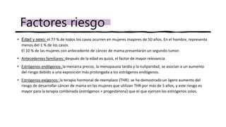 • Edad y sexo: el 77 % de todos los casos ocurren en mujeres mayores de 50 años. En el hombre, representa
menos del 1 % de los casos.
El 10 % de las mujeres con antecedente de cáncer de mama presentarán un segundo tumor.
• Antecedentes familiares: después de la edad es quizá, el factor de mayor relevancia.
• Estrógenos endógenos: la menarca precoz, la menopausia tardía y la nuliparidad, se asocian a un aumento
del riesgo debido a una exposición más prolongada a los estrógenos endógenos.
• Estrógenos exógenos: la terapia hormonal de reemplazo (THR): se ha demostrado un ligero aumento del
riesgo de desarrollar cáncer de mama en las mujeres que utilizan THR por más de 5 años, y este riesgo es
mayor para la terapia combinada (estrógenos + progesterona) que el que ejercen los estrógenos solos.
Factores riesgo
 