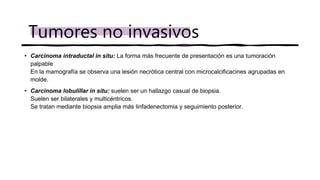 • Carcinoma intraductal in situ: La forma más frecuente de presentación es una tumoración
palpable
En la mamografía se observa una lesión necrótica central con microcalcificacines agrupadas en
molde.
• Carcinoma lobulillar in situ: suelen ser un hallazgo casual de biopsia.
Suelen ser bilaterales y multicéntricos.
Se tratan mediante biopsia amplia más linfadenectomia y seguimiento posterior.
Tumores no invasivos
 
