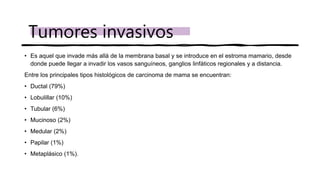 • Es aquel que invade más allá de la membrana basal y se introduce en el estroma mamario, desde
donde puede llegar a invadir los vasos sanguíneos, ganglios linfáticos regionales y a distancia.
Entre los principales tipos histológicos de carcinoma de mama se encuentran:
• Ductal (79%)
• Lobulillar (10%)
• Tubular (6%)
• Mucinoso (2%)
• Medular (2%)
• Papilar (1%)
• Metaplásico (1%).
Tumores invasivos
 