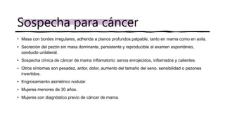• Masa con bordes irregulares, adherida a planos profundos palpable, tanto en mama como en axila.
• Secreción del pezón sin masa dominante, persistente y reproducible al examen espontáneo,
conducto unilateral.
• Sospecha clínica de cáncer de mama inflamatorio: senos enrojecidos, inflamados y calientes.
• Otros síntomas son pesadez, ardor, dolor, aumento del tamaño del seno, sensibilidad o pezones
invertidos.
• Engrosamiento asimétrico nodular.
• Mujeres menores de 30 años.
• Mujeres con diagnóstico previo de cáncer de mama.
Sospecha para cáncer
 