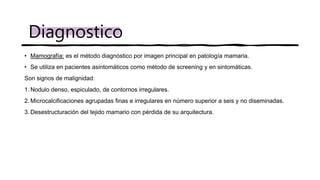 • Mamografía: es el método diagnóstico por imagen principal en patología mamaria.
• Se utiliza en pacientes asintomáticos como método de screening y en sintomáticas.
Son signos de malignidad:
1. Nodulo denso, espiculado, de contornos irregulares.
2. Microcalcificaciones agrupadas finas e irregulares en número superior a seis y no diseminadas.
3. Desestructuración del tejido mamario con pérdida de su arquitectura.
Diagnostico
 