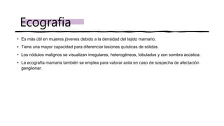 • Es más útil en mujeres jóvenes debido a la densidad del tejido mamario.
• Tiene una mayor capacidad para diferenciar lesiones quísticas de sólidas.
• Los nódulos malignos se visualizan irregulares, heterogéneos, lobulados y con sombra acústica.
• La ecografía mamaria también se emplea para valorar axila en caso de sospecha de afectación
ganglionar.
Ecografia
 