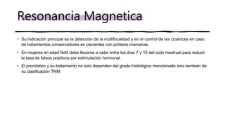 • Su indicación principal es la detección de la multifocalidad y en el control de las cicatrices en caso
de tratamientos conservadores en pacientes con prótesis mamarias.
• En mujeres en edad fértil debe llevarse a cabo entre los días 7 y 15 del ciclo mestrual para reducir
la tasa de falsos positivos por estimulación hormonal.
• El pronóstico y su tratamiento no solo dependen del grado histológico mencionado sino también de
su clasificación TNM.
Resonancia Magnetica
 