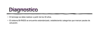 • El tamizaje se debe realizar a partir de los 40 años.
• El sistema BI-RADS se encuentra estandarizado, estableciendo categorías que marcan pautas de
actuación.
Diagnostico
 
