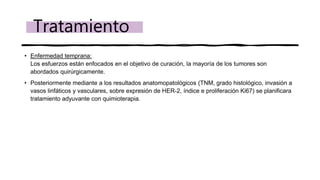 • Enfermedad temprana:
Los esfuerzos están enfocados en el objetivo de curación, la mayoría de los tumores son
abordados quirúrgicamente.
• Posteriormente mediante a los resultados anatomopatológicos (TNM, grado histológico, invasión a
vasos linfáticos y vasculares, sobre expresión de HER-2, índice e proliferación Ki67) se planificara
tratamiento adyuvante con quimioterapia.
Tratamiento
 