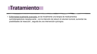 • Enfermedad localmente avanzada: se da inicialmente una terapia de medicamentos
quimioterapéuticos neoadyuvante , con la intención de reducir el volumen tumoral, aumentar las
posibilidades de resección , seguida de una intervención quirúrgica.
Tratamiento
 