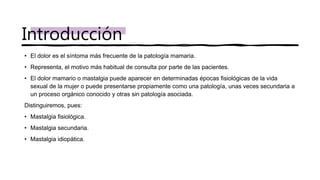 • El dolor es el síntoma más frecuente de la patología mamaria.
• Representa, el motivo más habitual de consulta por parte de las pacientes.
• El dolor mamario o mastalgia puede aparecer en determinadas épocas fisiológicas de la vida
sexual de la mujer o puede presentarse propiamente como una patología, unas veces secundaria a
un proceso orgánico conocido y otras sin patología asociada.
Distinguiremos, pues:
• Mastalgia fisiológica.
• Mastalgia secundaria.
• Mastalgia idiopática.
Introducción
 
