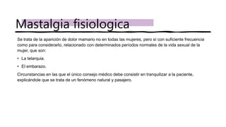 Se trata de la aparición de dolor mamario no en todas las mujeres, pero sí con suficiente frecuencia
como para considerarlo, relacionado con determinados períodos normales de la vida sexual de la
mujer, que son:
• La telarquia.
• El embarazo.
Circunstancias en las que el único consejo médico debe consistir en tranquilizar a la paciente,
explicándole que se trata de un fenómeno natural y pasajero.
Mastalgia fisiologica
 
