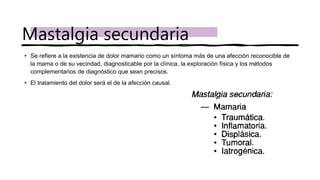 • Se refiere a la existencia de dolor mamario como un síntoma más de una afección reconocible de
la mama o de su vecindad, diagnosticable por la clínica, la exploración física y los métodos
complementarios de diagnóstico que sean precisos.
• El tratamiento del dolor será el de la afección causal.
Mastalgia secundaria
 