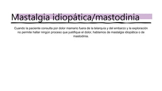Cuando la paciente consulta por dolor mamario fuera de la telarquía y del embarzo y la exploración
no permite hallar ningún proceso que justifique el dolor, hablamos de mastalgia idiopática o de
mastodinia.
Mastalgia idiopática/mastodinia
 