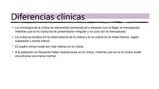 • La cronología de la cíclica es claramente premenstrual y siempre cura al llegar la menopausia,
mientras que la no cíclica es de presentación irregular y no cura con la menopausia.
• La cíclica se localiza en la mitad externa de la mama y la no cíclica en la mitad interna, región
subareolar y borde inferior.
• El cuadro clínico suele ser más intenso en la cíclica.
• A la palpación es frecuente hallar nodulaciones en la cíclica, mientras que en la no cíclica suele
encontrarse una mama normal.
Diferencias clínicas
 
