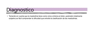 • Teniendo en cuenta que la mastodinia tiene como único síntoma el dolor, parámetro totalmente
subjetivo,es fácil comprender la dificultad que entraña la clasificación de las mastodinias.
Diagnostico
 