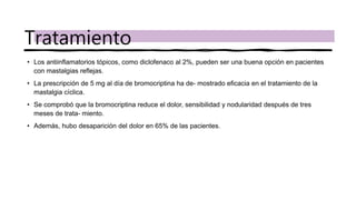 • Los antiinflamatorios tópicos, como diclofenaco al 2%, pueden ser una buena opción en pacientes
con mastalgias reflejas.
• La prescripción de 5 mg al día de bromocriptina ha de- mostrado eficacia en el tratamiento de la
mastalgia cíclica.
• Se comprobó que la bromocriptina reduce el dolor, sensibilidad y nodularidad después de tres
meses de trata- miento.
• Además, hubo desaparición del dolor en 65% de las pacientes.
Tratamiento
 
