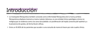 • La mastopatía fibroquística también conocida como enfermedad fibroquística de la mama,cambios
fibroquísticos,displasia mamaria y mama nodular dolorosa, es una entidad clinico patológica crónica no
maligna,que se evidencia como una zona dura,debido a la proliferación del tejido conectivo,del epitelial y a
la presencia de quistes, de forma focal o difusa.
• Entre un 45-85% de las pacientes que acuden a una consulta de mama lo hacen por este cuadro clínico.
Introducción
 