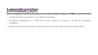 • Produce síntomas incapacitantes en el 5-10% de las pacientes.
• Se observa, clínicamente, en un 50% de las mujeres adultas y se detecta en un 90% de los estudios
histológicos
• Representa la alteración más común evidenciada en la mama de la mujer durante la madurez sexual.
Introducción
 