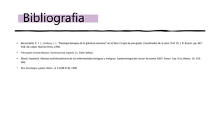 • Bernardello, E. T. L.; Uriburu, J. L. “Patología benigna de la glándula mamaria” en el libro Cirugía de pre-grado. Coordinador de la obra: Prof. Dr. J. R. Buroni. pp. 447-
458. Ed. López. Buenos Aires, 1996.
• Fibrocystic breast disease. Controversial aspects J.L. Gallo Vallejo
• Bland, Copeland. Manejo multidisciplinario de las enfermedades benignas y malignas. Epidemiologia del cáncer de mama 2007; Tomo I Cap. III La Mama. 16: 353-
366.
• Rev. Senologia y patol. Mam., 3, 5 (248-253), 1990
Bibliografia
 