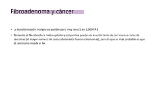 Fibroadenoma y cáncer
• La transformación maligna es posible pero muy rara (1 en 1,000 FA )
• Teniendo el FA estructura mixta epitelial y conjuntiva puede ser asiento tanto de carcinomas como de
sarcomas (el mayor número de casos observados fueron carcinomas), pero lo que es más probable es que
el carcinoma invada al FA.
 