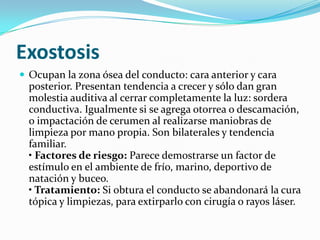 ExostosisOcupan la zona ósea del conducto: cara anterior y cara posterior. Presentan tendencia a crecer y sólo dan gran molestia auditiva al cerrar completamente la luz: sordera conductiva. Igualmente si se agrega otorrea o descamación, o impactación de cerumen al realizarse maniobras de limpieza por mano propia. Son bilaterales y tendencia familiar.• Factores de riesgo: Parece demostrarse un factor de estímulo en el ambiente de frío, marino, deportivo de natación y buceo.• Tratamiento: Si obtura el conducto se abandonará la cura tópica y limpiezas, para extirparlo con cirugía o rayos láser.