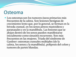 OsteomaLos osteomas son los tumores óseos primarios más frecuentes de la calota. Son lesiones benignas de crecimiento lento que, por lo general, se forman en la bóveda craneal, en los senos aéreos mastoideos y paranasales y en la mandíbula. Las lesiones que se alojan dentro de los senos pueden manifestarse inicialmente como sinusitis recurrente. Son más frecuentes en las mujeres. Triada del síndrome de Gardner: osteomas craneales múltiples (de la calota, los senos y la mandíbula), poliposis del colon y tumores de partes blandas.